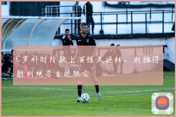 C罗补时阶段上演惊天逆转，利雅得胜利绝杀吉达联合