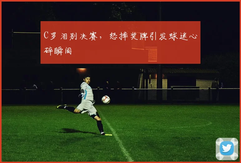 C罗泪别决赛，怒摔奖牌引发球迷心碎瞬间